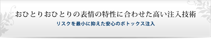 おひとりおひとりの表情の特性に合わせた高い注入技術リスクを最小に抑えた安心のボトックス注入