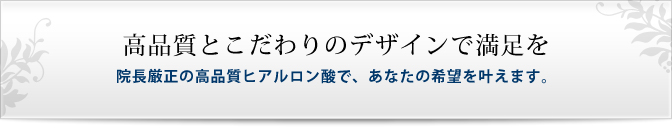 高品質とこだわりのデザインで満足を院長厳選の高品質ヒアルロン酸で、あなたの希望を叶えます。
