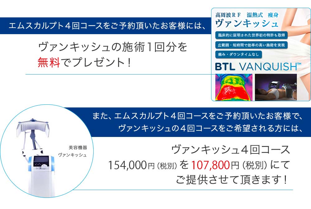 エムスカルプト４回コースをご予約頂いたお客様には、姉妹クリニックの青葉台ビューティークリニックにてヴァンキッシュの施術１回分をプレゼント。また、エムスカルプト４回コースをご予約頂いたお客様で、ヴァンキッシュの４回コースをご希望される方には、ヴァンキッシュ４回コース14万円（税別）を９万８千円（税別）にてご提供させて頂きます。